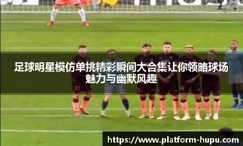 足球明星模仿单挑精彩瞬间大合集让你领略球场魅力与幽默风趣